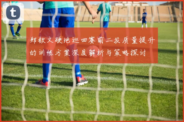 郑钦文硬地巡回赛前二发质量提升的训练方案深度解析与策略探讨