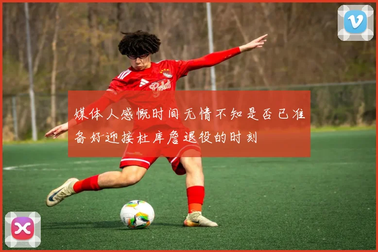 媒体人感慨时间无情不知是否已准备好迎接杜库詹退役的时刻