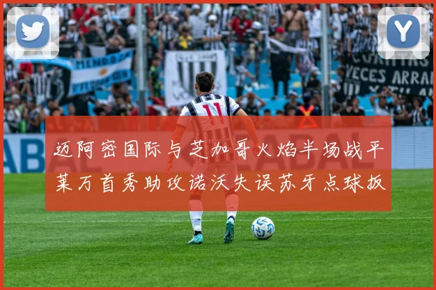 迈阿密国际与芝加哥火焰半场战平莱万首秀助攻诺沃失误苏牙点球扳平比分