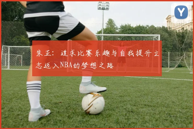 朱正：追求比赛乐趣与自我提升立志迈入NBA的梦想之路