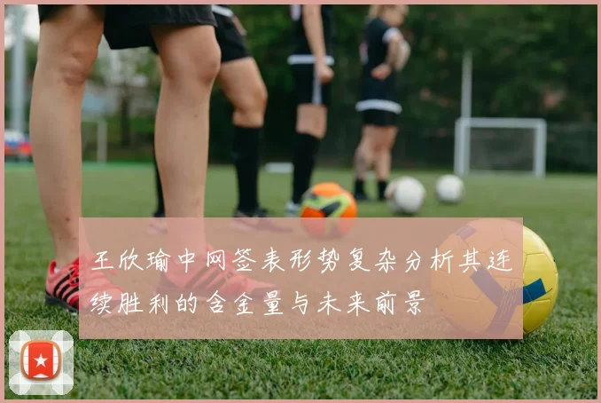 王欣瑜中网签表形势复杂分析其连续胜利的含金量与未来前景