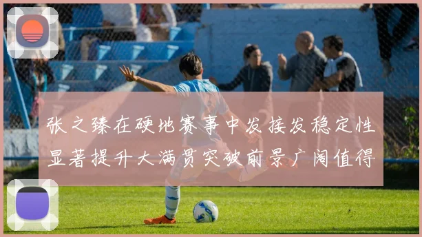 张之臻在硬地赛事中发接发稳定性显著提升大满贯突破前景广阔值得期待