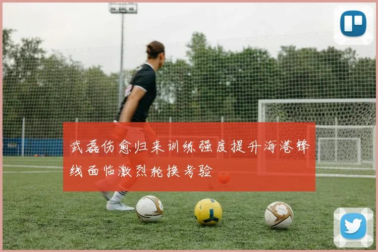 武磊伤愈归来训练强度提升海港锋线面临激烈轮换考验